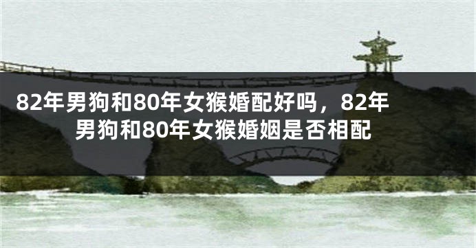 82年男狗和80年女猴婚配好吗，82年男狗和80年女猴婚姻是否相配