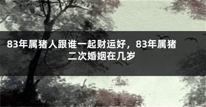 83年属猪人跟谁一起财运好，83年属猪二次婚姻在几岁