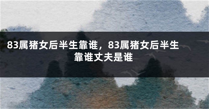 83属猪女后半生靠谁，83属猪女后半生靠谁丈夫是谁