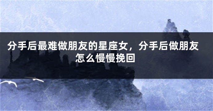 分手后最难做朋友的星座女，分手后做朋友怎么慢慢挽回