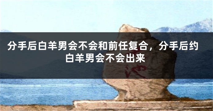 分手后白羊男会不会和前任复合，分手后约白羊男会不会出来