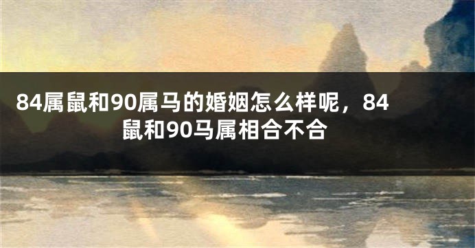 84属鼠和90属马的婚姻怎么样呢，84鼠和90马属相合不合