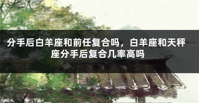 分手后白羊座和前任复合吗，白羊座和天秤座分手后复合几率高吗