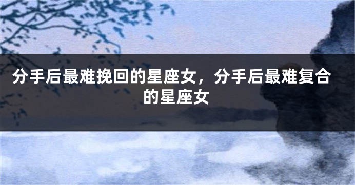 分手后最难挽回的星座女，分手后最难复合的星座女