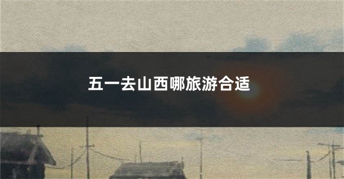 五一去山西哪旅游合适