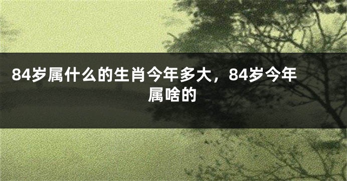 84岁属什么的生肖今年多大，84岁今年属啥的