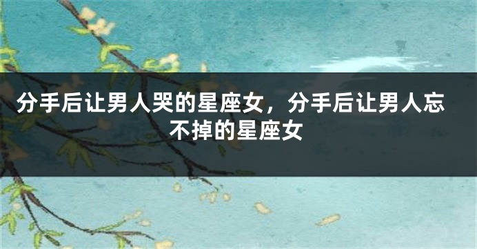 分手后让男人哭的星座女，分手后让男人忘不掉的星座女