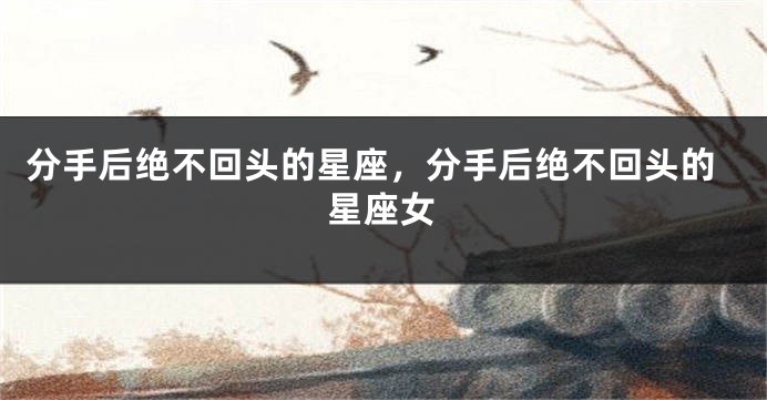 分手后绝不回头的星座，分手后绝不回头的星座女