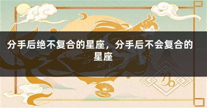 分手后绝不复合的星座，分手后不会复合的星座