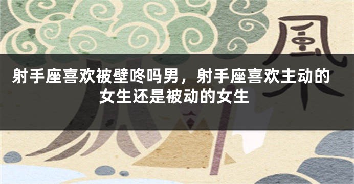 射手座喜欢被壁咚吗男，射手座喜欢主动的女生还是被动的女生