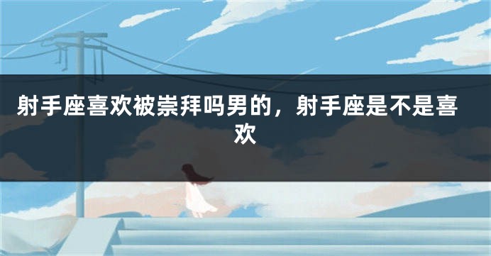 射手座喜欢被崇拜吗男的，射手座是不是喜欢