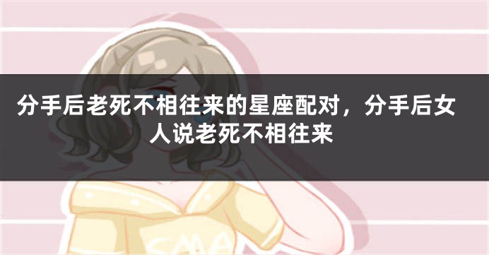 分手后老死不相往来的星座配对，分手后女人说老死不相往来