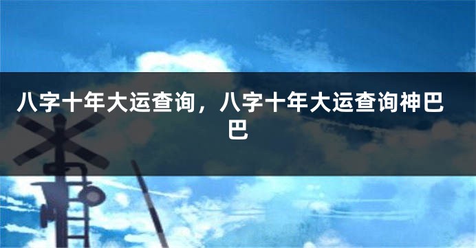 八字十年大运查询，八字十年大运查询神巴巴