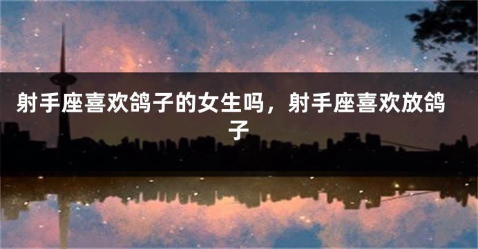 射手座喜欢鸽子的女生吗，射手座喜欢放鸽子