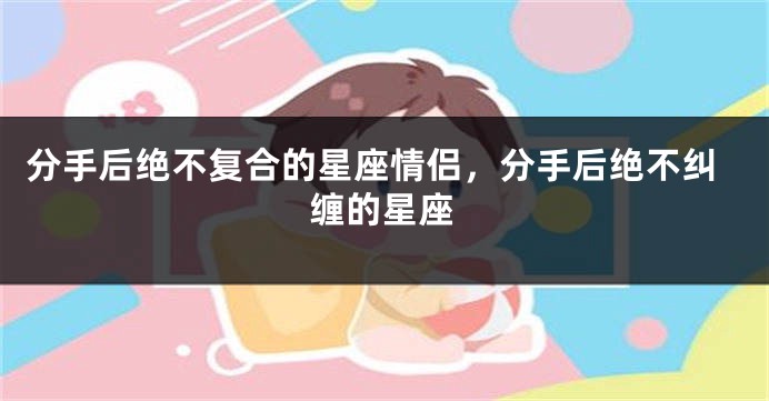 分手后绝不复合的星座情侣，分手后绝不纠缠的星座