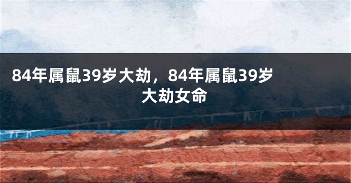 84年属鼠39岁大劫,84年属鼠39岁大劫女命