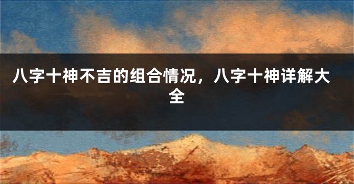 八字十神不吉的组合情况，八字十神详解大全