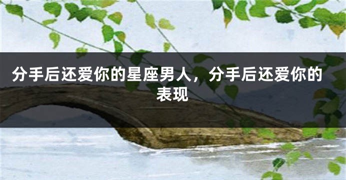 分手后还爱你的星座男人，分手后还爱你的表现