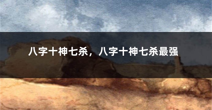 八字十神七杀，八字十神七杀最强