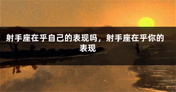 射手座在乎自己的表现吗，射手座在乎你的表现
