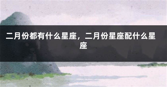 二月份都有什么星座,二月份星座配什么星座