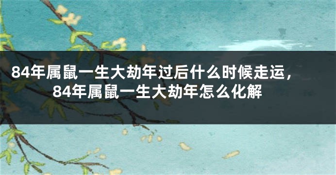 84年属鼠一生大劫年过后什么时候走运，84年属鼠一生大劫年怎么化解