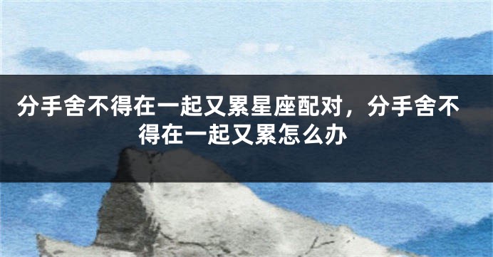分手舍不得在一起又累星座配对，分手舍不得在一起又累怎么办
