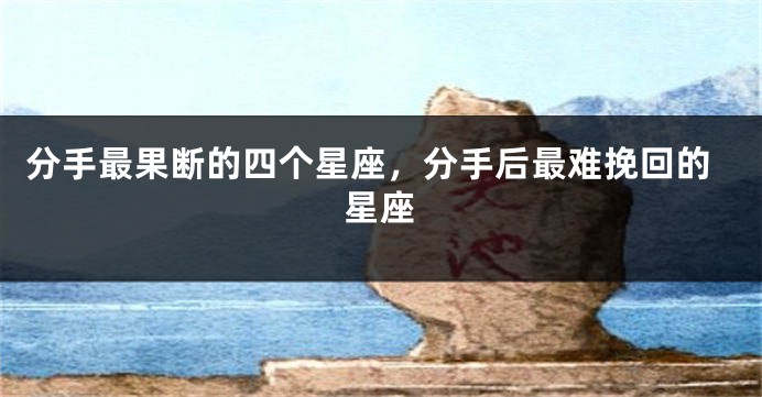分手最果断的四个星座，分手后最难挽回的星座