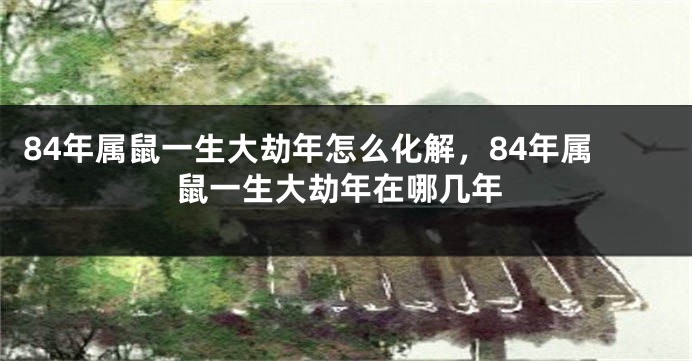 84年属鼠一生大劫年怎么化解，84年属鼠一生大劫年在哪几年