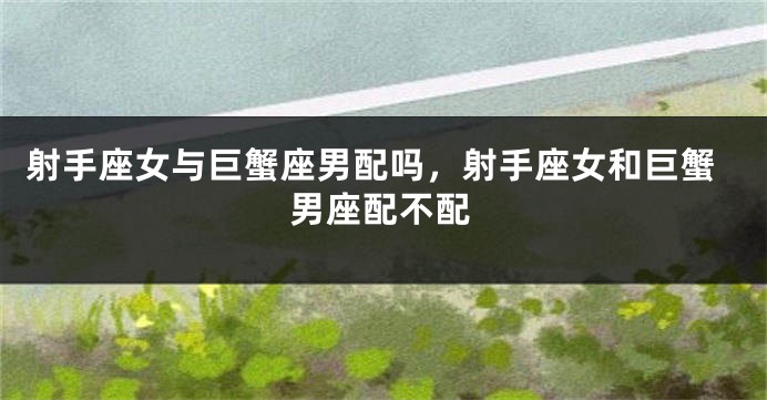 射手座女与巨蟹座男配吗，射手座女和巨蟹男座配不配