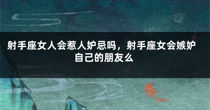 射手座女人会惹人妒忌吗，射手座女会嫉妒自己的朋友么