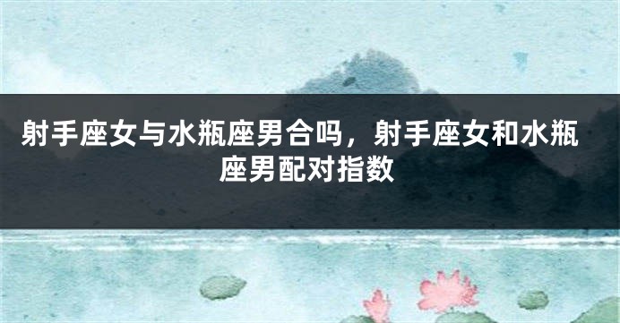 射手座女与水瓶座男合吗，射手座女和水瓶座男配对指数