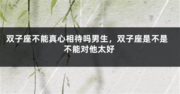 双子座不能真心相待吗男生，双子座是不是不能对他太好