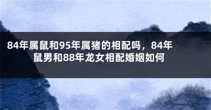 84年属鼠和95年属猪的相配吗，84年鼠男和88年龙女相配婚姻如何