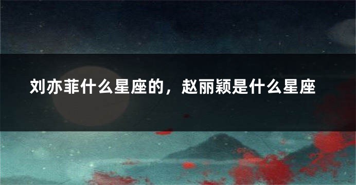 刘亦菲什么星座的，赵丽颖是什么星座