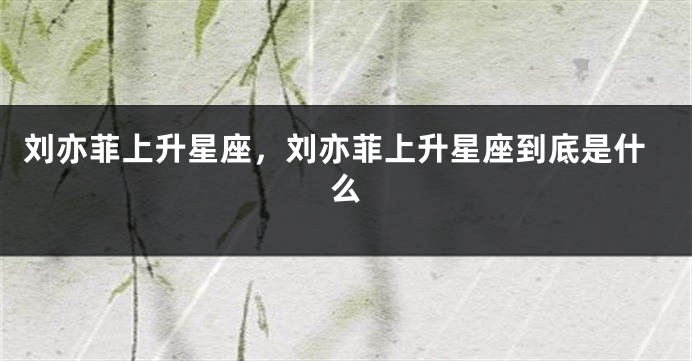 刘亦菲上升星座，刘亦菲上升星座到底是什么