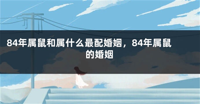 84年属鼠和属什么最配婚姻，84年属鼠的婚姻