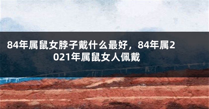 84年属鼠女脖子戴什么最好，84年属2021年属鼠女人佩戴