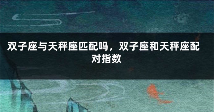 双子座与天秤座匹配吗，双子座和天秤座配对指数
