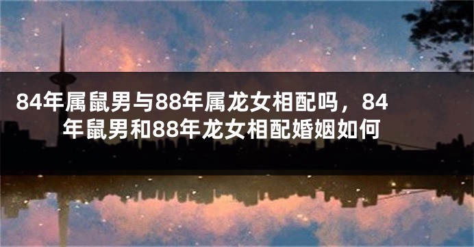 84年属鼠男与88年属龙女相配吗，84年鼠男和88年龙女相配婚姻如何