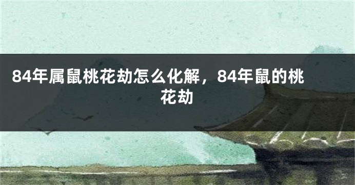 84年属鼠桃花劫怎么化解，84年鼠的桃花劫