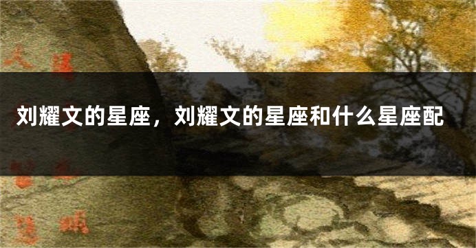 刘耀文的星座，刘耀文的星座和什么星座配