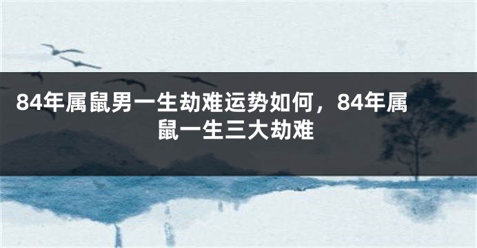 84年属鼠男一生劫难运势如何，84年属鼠一生三大劫难