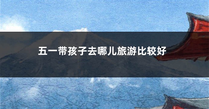 五一带孩子去哪儿旅游比较好