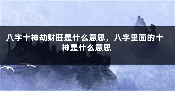 八字十神劫财旺是什么意思，八字里面的十神是什么意思