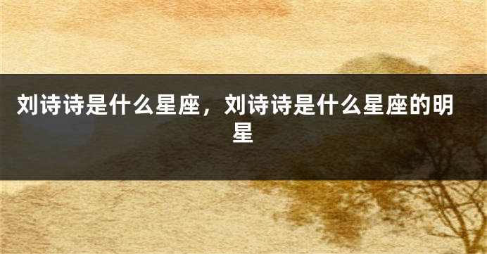 刘诗诗是什么星座，刘诗诗是什么星座的明星