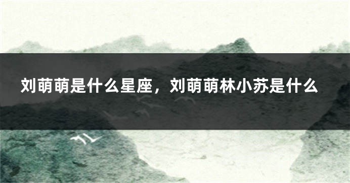 刘萌萌是什么星座，刘萌萌林小苏是什么