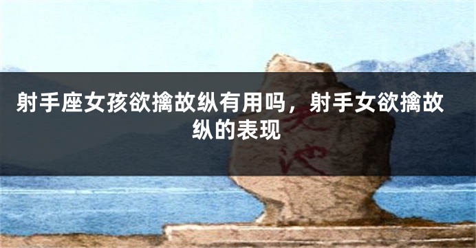 射手座女孩欲擒故纵有用吗，射手女欲擒故纵的表现