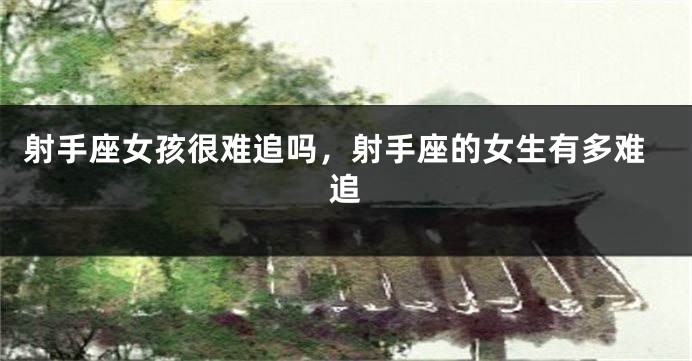 射手座女孩很难追吗，射手座的女生有多难追