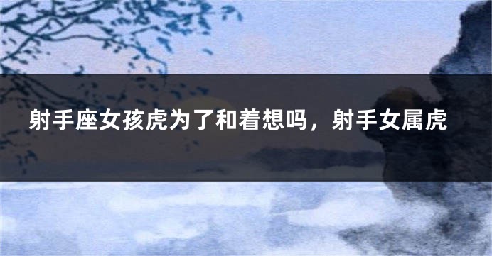 射手座女孩虎为了和着想吗，射手女属虎